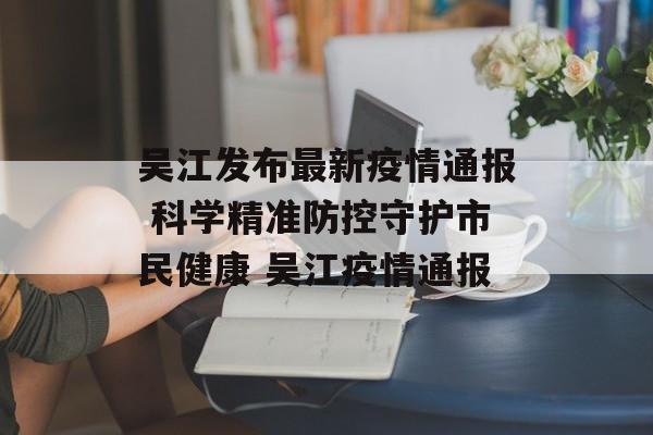 吴江发布最新疫情通报 科学精准防控守护市民健康 吴江疫情通报